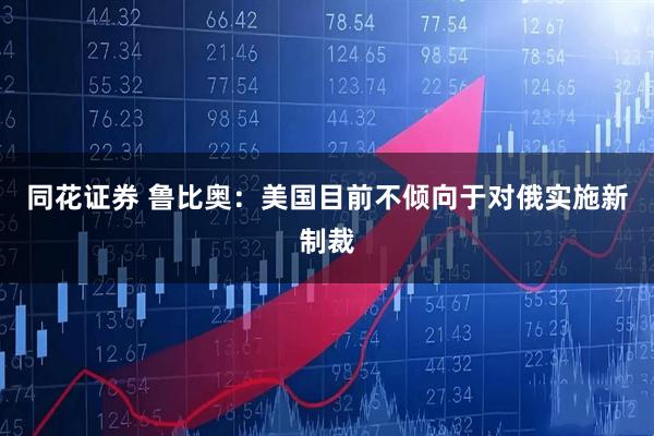 同花证券 鲁比奥：美国目前不倾向于对俄实施新制裁