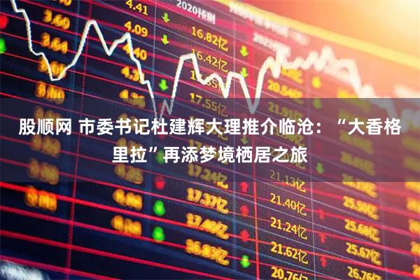 股顺网 市委书记杜建辉大理推介临沧：“大香格里拉”再添梦境栖居之旅