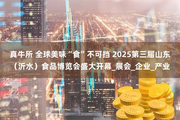 真牛所 全球美味“食”不可挡 2025第三届山东（沂水）食品博览会盛大开幕_展会_企业_产业