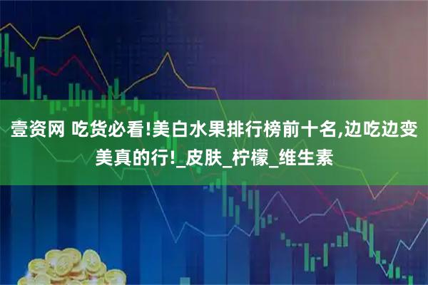 壹资网 吃货必看!美白水果排行榜前十名,边吃边变美真的行!_皮肤_柠檬_维生素