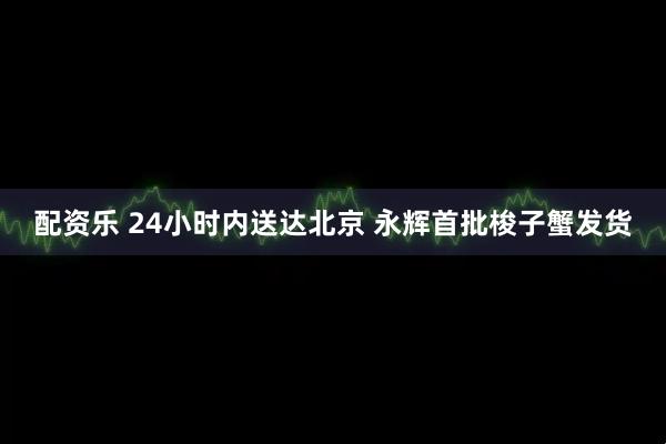 配资乐 24小时内送达北京 永辉首批梭子蟹发货