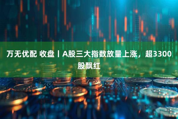 万无优配 收盘丨A股三大指数放量上涨，超3300股飘红