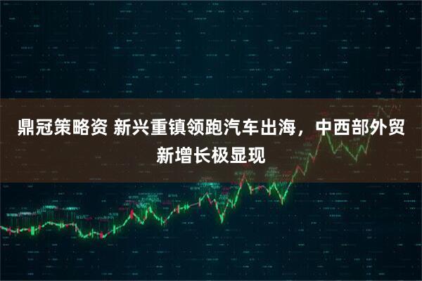 鼎冠策略资 新兴重镇领跑汽车出海，中西部外贸新增长极显现