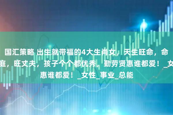 国汇策略 出生就带福的4大生肖女，天生旺命，命带富贵，旺家庭，旺丈夫，孩子个个都优秀，勤劳贤惠谁都爱！_女性_事业_总能