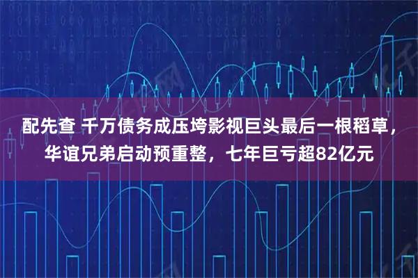 配先查 千万债务成压垮影视巨头最后一根稻草，华谊兄弟启动预重整，七年巨亏超82亿元