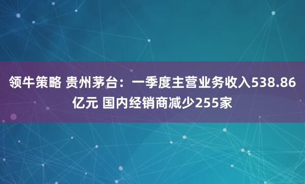 领牛策略 贵州茅台：一季度主营业务收入538.86亿元 国内经销商减少255家