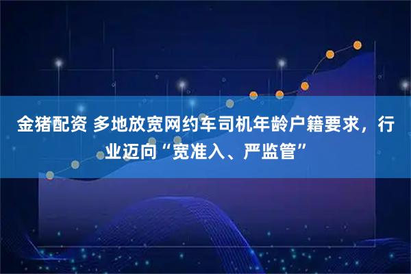 金猪配资 多地放宽网约车司机年龄户籍要求，行业迈向“宽准入、严监管”