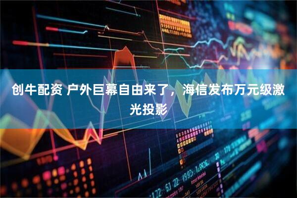 创牛配资 户外巨幕自由来了，海信发布万元级激光投影