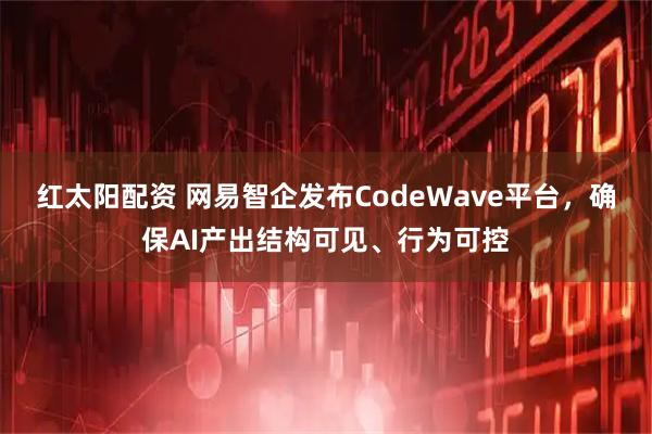红太阳配资 网易智企发布CodeWave平台，确保AI产出结构可见、行为可控